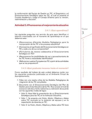 87
SomospromotoresdelmejoramientoeducativoatravésdelasTIC
Unidad
3
Consejo Académico y luego al Consejo Directivo para su revisión,
realimentación y discusión.
Actividad3.4Promovemoselmejoramientoeducativo
3.4.1 ¿Qué aprendimos?
Las siguientes preguntas nos servirán de guía para identificar si
estamos sintonizados con el momento de aprendizaje en el que
debemos estar:
•	 ¿Reconocemos diferentes Modelos Pedagógicos para la
incorporación de las TIC a los procesos educativos?
•	 ¿Conocemos el significado del Direccionamiento Estratégico en
TIC y cada uno de sus componentes?
•	 ¿Formulamos de manera colaborativa el Direccionamiento
Estratégico en TIC?
•	 ¿Reconocemos las posibilidades de uso y aprovechamiento de
las TIC frente a necesidades identificadas?
•	 ¿Reforzamos nuestras Competencias TIC a partir de las actividades
que se nos propusieron?
3.4.2 ¿Qué productos tenemos hasta el momento?
Como resultado del trabajo de esta unidad debemos contar con
los siguientes productos publicados en el Ambiente Virtual de
Acompañamiento:
1.	Video con una reseña crítica de los Modelos Pedagógicos de
integración de las TIC consultados.
2.	Documento con el Direccionamiento Estratégico del Plan de
Gestión para el Uso Educativo de las TIC. Para conocer el nivel de
avance en este documento realizamos su valoración de acuerdo
con los siguientes niveles de logro:
•	 Valor 0: Hace falta la presentación de un Direccionamiento
Estratégico para las TIC en la Institución Educativa.
•	 Valor 1: Se presenta una Visión, Misión, Objetivos y Metas
sobre TIC centrada en la dotación de equipos y en la
capacitación de docentes en TIC.
•	 Valor 2: La Visión, Misión, Objetivos y Metas sobre TIC tiene
relación con los resultados de un diagnóstico que ha tenido
en cuenta las diferentes Áreas de la Gestión Escolar.
 