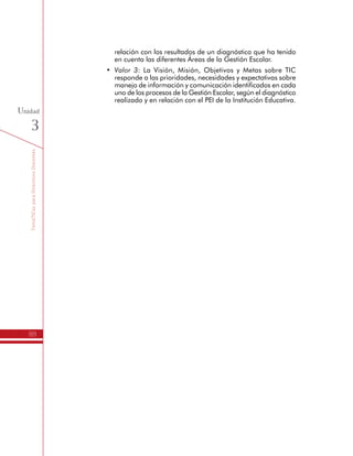 TemáTICasparaDirectivosDocentes
88
Unidad
3
•	 Valor 3: La Visión, Misión, Objetivos y Metas sobre TIC
responde a las prioridades, necesidades y expectativas sobre
manejo de información y comunicación identificados en cada
uno de los procesos de la Gestión Escolar, según el diagnóstico
realizado y en relación con el PEI de la Institución Educativa.
 