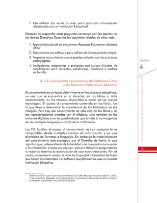 93
SomosdinamizadoresdeexperienciasinstitucionalesconlasTIC
Unidad
4
•	 ¿Sé utilizar los servicios web para publicar información
relacionada con mi Institución Educativa?
Después de responder estas preguntas construyo con los aportes de
los demás Directivos Docentes los siguientes listados de sitios web:
1.	Repositorios donde se encuentran Recursos Educativos Abiertos
(REA)1
.
2.	Repositorios con software para utilizar de forma gratuita y legal.
3.	Proyectos comunitarios que se pueden articular con las prácticas
pedagógicas.
4.	Instituciones, programas o proyectos con cursos virtuales de
cualificación para docentes, estudiantes, directivos o padres
de familia.
4.1.2 Conociendo repositorios de Software Libre
y de Recursos Educativos Abiertos
El conocimiento es un factor determinante en los procesos educativos,
ya sea que se encuentre en el docente, en los libros o, más
recientemente, en los recursos disponibles a través de las nuevas
tecnologías. El acceso al conocimiento contenido en los libros, fue
lo que llevó a determinar la importancia de las bibliotecas en los
colegios. Pero hoy ese conocimiento no sólo está en los libros y en
las representaciones creadas con el alfabeto, sino también en los
entornos digitales y en las posibilidades que brinda la convergencia
de los múltiples lenguajes a través de la multimedia.
Las TIC facilitan el acceso al conocimiento de casi cualquier tema
imaginable, desde múltiples fuentes de información y en una
diversidad de formatos o lenguajes. Sin embargo la materialización
del conocimiento está protegido por el Derecho de Autor, lo que
significa que, independiente de la facilidad con que podamos acceder
a la información creada por alguien, siempre debemos preguntarnos
si nosotros tenemos la autorización de usar estas creaciones. Por tal
razón, es necesario revisar la nota de Copyright o Derechos de Autor
que tienen los materiales o el software que planeamos usar en nuestra
Institución Educativa.
1
	 También conocido como Open Educational Resources (OER). Recursos educativos abiertos. (2013,
13 de noviembre). Wikipedia, La enciclopedia libre. Consultado en Noviembre de 2013, en http://
es.wikipedia.org/wiki/Recursos_educativos_abiertos
 