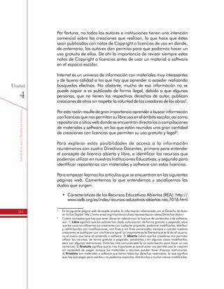 TemáTICasparaDirectivosDocentes
94
Unidad
4
Por fortuna, no todos los autores e instituciones tienen una intención
comercial sobre las creaciones que realizan, lo que hace que éstas
sean publicadas con notas de Copyright o licencias de uso en donde,
de antemano, los autores dan permiso para que podamos hacer un
uso gratuito de ellos. De ahí la importancia de revisar siempre estas
notas de Copyright o licencias antes de usar un material o software
en el espacio escolar.
Internet es un universo de información con materiales muy interesantes
y de buena calidad a los que hay que aprender a acceder realizando
búsquedas efectivas. No obstante, mucha de esa información no se
puede copiar o es publicada de forma ilegal, debido a que algunas
personas, que no tienen los respectivos derechos de autor, publican
creaciones de otros sin respetar la voluntad de los creadores de las obras2
.
Por esta razón resulta de gran importancia aprender a buscar información
con licencias que nos permitan su libre uso en el ámbito escolar, así como
repositorios o sitios web donde se encuentran directorios o compilaciones
de materiales y software, en los que están reunidas una gran cantidad
de creaciones con licencias que permiten su uso gratuito y legal3
.
Para explorar estas posibilidades de acceso a la información
reunámonos con cuatro Directivos Docentes, primero para entender
el concepto de licencia abierta y libre, e identificar los recursos que
podemos utilizar en nuestras Instituciones Educativas, y segundo para
identificar repositorios con materiales y software con estas licencias.
Para empezar leamos los artículos que se encuentran en las siguientes
páginas web. Comentemos lo que entendemos y socialicemos las
dudas que surgen:
•	 Características de los Recursos Educativos Abiertos (REA): http://
www.iadb.org/es/indes/recursos-educativos-abiertos-rea,7016.html
2
	 En la siguiente página web de puede ampliar la información relacionada con el Derecho de Autor
en la Era Digital: http://www.iered.org/miembros/ulises/representacion-ideas/Derechos-Autor/
3
	 Cuatro conceptos que hay que tener claros en relación con la licencia de contenidos o de software,
son: 1) Libre significa que los autores han dado autorización, de forma gratuita o pagando, para
que los usuarios utilicemos sus creaciones con cualquier propósito, podamos modificarlas, distribuir
y redistribuirlas con modificaciones, con fines o sin fines comerciales, siempre y cuando nuestras
creaciones se publiquen con una licencia igual. Lo importante es la libertad que se le da al usuario,
no el precio que tiene el contenido o software. 2) Abierto indica que los creadores nos permiten
utilizar los recursos, de forma gratuita o pagando, estudiarlos y en algunos casos modificarlos,
pero con algunas restricciones. Entre las más comunes está la no autorización para hacer un uso
comercial; 3) Gratuito significa que lo más importante es que el autor nos permite usar la creación
sin necesidad de pagar, aunque los materiales y recursos pueden tener diversas restricciones.
	4) Privativo son materiales o software que tienen todos los derechos reservados, lo que significa
que hay que pagar para usarlos y no podemos copiarlos, distribuirlos y mucho menos modificarlos.
 