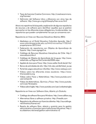 95
SomosdinamizadoresdeexperienciasinstitucionalesconlasTIC
Unidad
4
•	 Tipos de licencias Creative Commons: http://creativecommons.
org/licenses/
•	 Definición del Software Libre y diferencia con otros tipo de
software: http://www.gnu.org/philosophy/free-sw.es.html
Ahora nos repartimos la búsqueda y exploración de algunos repositorios
de recursos y de software para identificar aquellos que se podrían
aprovechar en las diferentes áreas obligatorias y fundamentales. Los
repositorios que pueden complementar los que ya conocemos son:
Repositorios en línea con Recursos Educativos Abiertos (REA):
•	 Mediateca en el Portal Educativo Colombia Aprende: http://
www.colombiaaprende.edu.co/html/micrositios/1752/w3-
propertyname-3072.html
•	 Federación de repositorios con Objetos de Aprendizaje de
España: http://www.agrega2.es
•	 Catálogo de Recursos Educativos Interactivos de Chile: http://
www.educarchile.cl
•	 Catálogo de Objetos de Aprendizaje de Uruguay: http://www.
ceibal.edu.uy/Paginas/VerContenidoODEA.aspx
•	 Applets de Java para Física: http://www.walter-fendt.de/ph14s/
•	 Banco de actividades de Jclic: http://clic.xtec.cat/db/listact_es.jsp
•	 Portal de juegos educativos infantiles: http://www.vedoque.com
•	 Videos sobre las diferentes áreas escolares: https://www.
khanacademy.org
•	 Videos sobre Física y Matemáticas: http://www.youtube.com/
user/julioprofe
•	 Videos de Matemáticas, Química y Física: http://www.youtube.
com/user/Tareasplus
•	 Videos sobre Inglés: http://www.youtube.com/user/undostresingles
Repositorios en línea con Software Libre, Abierto y/o Gratuito:
•	 Catálogo de software libre para Windows: http://www.cdlibre.org
•	 Alternativas libres a software privativo: http://freealts.com
•	 Repositorio de software con licencias abiertas: http://sourceforge.
net/directory/license:osi/
•	 Reseña de software libre, abierto y gratuito para la gestión
administrativa y financiera para Instituciones Educativas: http://
es.slideshare.net/iered/gestion-administrativa-v2
 