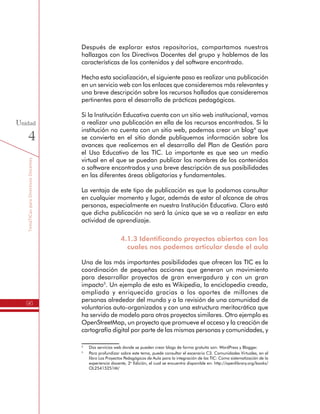TemáTICasparaDirectivosDocentes
96
Unidad
4
Después de explorar estos repositorios, compartamos nuestros
hallazgos con los Directivos Docentes del grupo y hablemos de las
características de los contenidos y del software encontrado.
Hecha esta socialización, el siguiente paso es realizar una publicación
en un servicio web con los enlaces que consideremos más relevantes y
una breve descripción sobre los recursos hallados que consideremos
pertinentes para el desarrollo de prácticas pedagógicas.
Si la Institución Educativa cuenta con un sitio web institucional, vamos
a realizar una publicación en ella de los recursos encontrados. Si la
institución no cuenta con un sitio web, podemos crear un blog4
que
se convierta en el sitio donde publiquemos información sobre los
avances que realicemos en el desarrollo del Plan de Gestión para
el Uso Educativo de las TIC. Lo importante es que sea un medio
virtual en el que se puedan publicar los nombres de los contenidos
o software encontrados y una breve descripción de sus posibilidades
en las diferentes áreas obligatorias y fundamentales.
La ventaja de este tipo de publicación es que la podamos consultar
en cualquier momento y lugar, además de estar al alcance de otras
personas, especialmente en nuestra Institución Educativa. Claro está
que dicha publicación no será la única que se va a realizar en esta
actividad de aprendizaje.
4.1.3 Identificando proyectos abiertos con los
cuales nos podemos articular desde el aula
Una de las más importantes posibilidades que ofrecen las TIC es la
coordinación de pequeñas acciones que generan un movimiento
para desarrollar proyectos de gran envergadura y con un gran
impacto5
. Un ejemplo de esto es Wikipedia, la enciclopedia creada,
ampliada y enriquecida gracias a los aportes de millones de
personas alrededor del mundo y a la revisión de una comunidad de
voluntarios auto-organizados y con una estructura meritocrática que
ha servido de modelo para otros proyectos similares. Otro ejemplo es
OpenStreetMap, un proyecto que promueve el acceso y la creación de
cartografía digital por parte de las mismas personas y comunidades, y
4
	 Dos servicios web donde se pueden crear blogs de forma gratuita son: WordPress y Blogger.
5
	 Para profundizar sobre este tema, puede consultar el escenario C3. Comunidades Virtuales, en el
libro Los Proyectos Pedagógicos de Aula para la integración de las TIC: Como sistematización de la
experiencia docente, 2o
Edición, el cual se encuentra disponible en: http://openlibrary.org/books/
OL25415251M/
 
