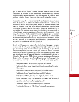 97
SomosdinamizadoresdeexperienciasinstitucionalesconlasTIC
Unidad
4
que en la actualidad abarca a todo el planeta. También existe ccMixter
y Jamendo, el primero es una comunidad para compartir y mezclar
sonidos que las personas suben a este sitio web y el segundo es para
publicar trabajos discográficos con licencias Creative Commons.
Todos estos proyectos tienen en común la participación de cientos de
miles de personas en todo el mundo que contribuyen a través de la
publicación de sus creaciones (textos, trazas de mapa o sonidos) con
licencias abiertas, para que otras personas las utilicen, modifiquen e
igualmente compartan lo que han hecho, siendo de beneficio para la
humanidad. Este principio de participación coincide con el propósito de la
educación, por lo que sería posible realizar contribuciones a estos y otros
proyectos similares desde las actividades pedagógicas que se realizan
en el aula de clases, lo que generaría una dinámica de construcción
de información y de interacción con personas y comunidades a escala
mundial desde el espacio escolar, para desarrollar competencias que
requieren las personas en el mundo de hoy.
En este sentido, debemos explorar los siguientes artículos para conocer
un poco más de estos proyectos y otros similares (pueden incluir otros
que conozcan), y así poder analizar qué docentes y de qué áreas
escolares se podrían vincular a ellos, qué beneficios traería a nuestra
Institución en términos pedagógicos y qué condiciones requieren para
que contribuyan con el Proyecto Educativo Institucional (PEI) o Proyecto
Educativo Comunitario (PEC). Como en otras actividades, la idea es
dividirnos los enlaces con los colegas Directivos y, al final, compartir las
conclusiones para tener una visión de conjunto de todos los proyectos:
•	 Wikipedia: https://es.wikipedia.org/wiki/Wikipedia
•	 Wikimedia Commons: https://es.wikipedia.org/wiki/Wikimedia_
Commons
•	 Wikcionario: https://es.wikipedia.org/wiki/Wikcionario
•	 Wikibooks: https://es.wikipedia.org/wiki/Wikibooks
•	 Wikispecies: https://es.wikipedia.org/wiki/Wikispecies
•	 OpenStreetMap: https://es.wikipedia.org/wiki/OpenStreetMap
•	 ccMixter: http://www.colombiadigital.net/
•	 Jamendo: https://es.wikipedia.org/wiki/Jamendo
•	 Traducción Abierta de TED: http://www.codespanish.com
 