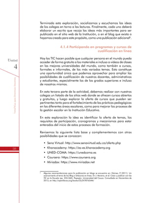 TemáTICasparaDirectivosDocentes
98
Unidad
4
Terminada esta exploración, socializamos y escuchamos las ideas
de los colegas en torno a las lecturas. Finalmente, cada uno deberá
elaborar un escrito que recoja las ideas más importantes para ser
publicado en el sitio web de la Institución, o en el blog que exista o
hayamos creado para este propósito, como una publicación adicional6
.
4.1.4 Participando en programas y cursos de
cualificación en línea
Hoy las TIC hacen posible que cualquier persona en el mundo pueda
acceder de forma gratuita a los materiales e incluso a videos de clases
en las mejores universidades del mundo, como también a cursos,
formales e informales, de los más variados temas. Esto constituye
una oportunidad única que podemos aprovechar para ampliar las
posibilidades de cualificación de nuestros docentes, administrativos
y estudiantes, especialmente los de los grados superiores e incluso
de nosotros mismos.
En esta tercera parte de la actividad, debemos realizar con nuestros
colegas un listado de los sitios web donde se ofrecen cursos abiertos
y gratuitos, y luego explorar la oferta de cursos que pueden ser
pertinentes tanto para el fortalecimiento de las prácticas pedagógicas
en las diferentes áreas escolares, como para mejorar los procesos de
la gestión escolar en la Institución Educativa.
En esta exploración la idea es identificar la oferta de temas, los
requisitos de participación, cronogramas y mecanismos para estar
enterados del inicio de estos procesos de formación.
Revisemos la siguiente lista base y complementemos con otras
posibilidades que se conozcan:
•	 Sena Virtual: http://www.senavirtual.edu.co/oferta.php
•	 Khanacademy: https://es-es.khanacademy.org
•	 UNED-COMA: https://unedcoma.es
•	 Coursera: https://www.coursera.org
•	 Miriadax: https://www.miriadax.net
6
	 Algunas recomendaciones para la publicación en blogs se encuentra en: Gómez, P. (2011). Un
acercamiento al tema de los Blog o bitácoras en línea. En J. Moreno, et al. Crear y publicar con las
TIC en la Escuela (pp. 255-260). Popayán: Universidad del Cauca. Consultado en Noviembre de
2013, en http://openlibrary.org/books/OL24787654M/
 