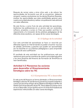 99
SomosdinamizadoresdeexperienciasinstitucionalesconlasTIC
Unidad
4
Después de revisar estos y otros sitios web, y de valorar las
oportunidades de formación que allí se encuentran, debemos
compartir nuestras conclusiones con los demás Directivos Docentes,
analizar las oportunidades que estas posibilidades generan para
nuestra comunidad educativa y realizar una publicación web adicional
con estas reflexiones.
De esta forma, y como fruto de esta actividad de aprendizaje,
tendremos tres publicaciones en un servicio web con contenidos,
software, proyectos y cursos en línea que pueden contribuir al
mejoramiento y la innovación de las prácticas pedagógicas de las
diferentes áreas escolares, con apoyo de las nuevas tecnologías.
4.1.5 Epílogo de la actividad
Con esta actividad de aprendizaje se hace un recorrido por
diferentes lugares en Internet donde se pueden encontrar recursos
de calidad, pertinentes y gratuitos que pueden ser aprovechados
por los docentes en sus prácticas pedagógicas o para emprender
procesos de auto-cualificación.
El resultado de esta actividad son las publicaciones web que
realizamos para que los miembros de nuestra comunidad educativa
y los otros directivos del Itinerario de Formación de TemáTICas se
vean beneficiados.
Actividad 4.2 Planeamos las acciones
para desarrollar el Direccionamiento
Estratégico sobre las TIC
4.2.1Competencias TIC a desarrollar
En este punto del Itinerario ya hemos planteado un Direccionamiento
Estratégico sobre las TIC donde hemos previsto los proyectos existentes o
nuevos que permitirán el logro de los Objetivos Estratégicos del Plan de
Gestión para el Uso Educativo de las TIC. Ahora debemos precisar cómo
se van a desarrollar, lo que significa asumir el rol de dinamizadores de
experiencias institucionales con estas nuevas tecnologías.
 