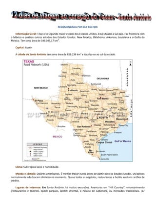 RECOMENDADA POR JAY BOLTON<br />Informação Geral: Texas é o segundo maior estado dos Estados Unidos. Está situado a Sul país. Faz fronteira com o México e quatros outros estados dos Estados Unidos: New Mexico, Oklahoma, Arkansas, Louisiana e o Golfo do México. Tem uma área de 349.043,17 km2. <br />Capital: Austin<br />A cidade de Santo António tem uma área de 656.236 km2 e localiza-se ao sul do estado.<br />Clima: Subtropical seco e humididade.<br />Moeda e cãmbio: Dólares americanos. É melhor trocar euros antes de partir para os Estados Unidos. Os bancos normalmente não trocam dinheiro no momento. Quase todos os negócios, restaurantes e hotéis aceitam cartões de crédito.<br />Lugares de Interesse: Em Santo António há muitas excursões. Aventuras em “Hill Country”, entretenimento (restaurantes e teatros). Epoch parques, Jardim Oriental, o Palácio de Gobenore, ou mercados tradicionais. (27 excursões à escolha). Igualmente, há muitas viagens de um dia pelas cidades pequenas e históricas, ou para aventuras na água. <br />Dia 1. De Lisboa aos EUA. Comparência no aeropoto 3 horas antes da partida. Formalidades de embarque e saída de avião com destino aos EUA. Chegada à porta de entrada para imigracão e alfândegas. Normalmente uma hora depois, partida para Santo António, Texas. Chegada a Santo António e transporte para o hotel (Marriot RiverCenter Hotel, Santo António - centro da cidade).<br />Dia 2. Pequeno-almoço no hotel. Excursão a Riverwalk às 11:00. Inclui passeio de barco no rio. Almoço no restaurante. Regresso ao Hotel às 17:00. Noite livre. Recomenda-se uma volta a “RiverWalk” à noite. Muito linda!)<br />RiverWalk de dia<br />RiverWalk à noite<br />Dia 3. Pequeno-almoço muito cedo. Partida do Hotel às 09:00. Santo António Highlights tour: visita ao Alamo, à Missão São José, ao “El Marcado”, mercado histórico, “Texas Adventure” e finalmente  à “Missão Concepcão”.  Regresso ao hotel às 12:30. Almoço e jantar individual. Tarde livre. Às 20:00, espectáculo “Lion King”.<br />   O Alamo<br />Balet Folclórico no “El Marcado Historico” de Santo António, Texas<br />Dia 4: Dia livre.<br />Dia 5: Pequeno-almoço. Partida do Hotel para a Excursão: “Hill Country Magic” às 09:00. Autocarro para Stonewall. Visita ao LBJ Ranch, aos Museus da LBJ Ranch, à Casa Branca do Texas (quando o Presidente Johnson foi Presidente dos Estados Unidos), à cidade de Fredericksberg, uma vila pitoresca do Texas -almoço inidvidual num dos muitos restaurantes de culinária Alemã. Tempo para exploração do Museu Nimitz. Regresso ao hotel às 17:00.  <br />                  <br />                                                          Bluebonnets                                          Indian Paint Brush, Bluebonnets, Cactus<br />Dia 6: Dia livre. (Recomenda-se uma ida ao RiverCenter IMAX-  Cinema  The Alamo)<br />Dia 7: Dia livre.<br />Dias 8-10: Pequeno-almoço. Partida para New Braunfels, WaterPark Resort, 45 minutos a Norte de Santo António. New Braunfels é uma comunidade original do Texas. Os imigrantes são alemães. Viagem de autocarro até ao parque. “Der Schlitterbahn” é um parque de adventura na água, com banana boats, piscinas grandes e aventuras no rio Guadelupe. Para além deste parque, na vizinhança há a pequena cidade de Gruene, com artesãos, artesanato, restaurantes com vista para o rio e música Texana, Country Western especialmente. Muitos cantores famosos deste tipo de música vão a Gruene para improvisar sessõess.<br />  <br />“Banana boats” de Guadelupe em Gruene<br />Casa dos Fundadores, em Greune, Texas<br />Greune Hall, a sala onde os cantores “Country Western Music” cantam de improvise<br />Dia 11: Pequeno-almoço em New Brunfels. Regresso a Santo António. Dia livre.<br />Dia 12: Pequeno-almoço no hotel. Compârencia no aeroporto três horas antes da partida. Formalidades de embarque e segurança. Saída de avião para Lisboa. Chegado a Lisboa um dia depois da partida. <br />