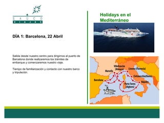 Holidays en el
                                                           Mediterráneo


DÍA 1: Barcelona, 22 Abril



Salida desde nuestro centro para dirigirnos al puerto de
Barcelona donde realizaremos los trámites de
embarque y comenzaremos nuestro viaje.

Tiempo de familiarización y contacto con nuestro barco
y tripulación.
 