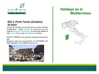 Holidays en el
                                                                  Mediterráneo

 DÍA 3: Porto Torres (Cerdeña)
 24 Abril
La isla de Cerdeña se encuentra en el centro del Mar
mediterráneo , entre Córcega al norte de la que la
separa el estrecho de Bonifacio, la península italiana al
este, Túnez al sur, y las islas Baleares al oeste.

PORTO TORRES es la principal ciudad portuaria de la
isla
Destacan entre sus monumentos LA CATEDRAL DE
SAN GAVINO Y SU PUENTE sobre el río
 