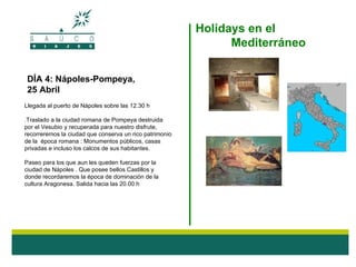 Holidays en el
                                                               Mediterráneo

DÍA 4: Nápoles-Pompeya,
25 Abril
Llegada al puerto de Nápoles sobre las 12.30 h

.Traslado a la ciudad romana de Pompeya destruida
por el Vesubio y recuperada para nuestro disfrute,
recorreremos la ciudad que conserva un rico patrimonio
de la época romana : Monumentos públicos, casas
privadas e incluso los calcos de sus habitantes.

Paseo para los que aun les queden fuerzas por la
ciudad de Nápoles . Que posee bellos Castillos y
donde recordaremos la época de dominación de la
cultura Aragonesa. Salida hacia las 20.00 h
 
