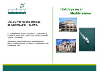 Holidays en el
                                                                  Mediterráneo

DÍA 5:Civitavecchia (Roma),
26 Abril 08.00 h. - 19.00 h.


La ciudad eterna, llegada al puerto de Civitavecchia y
traslado al centro de la capital : Foro romano, Colisseo,
Arco de Constantino..

Recorrido a pie para disfrutar de las maravillosas
plazas y fuentes y como no, echar la típica moneda a la
Fontana de Trevi…
 