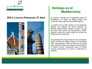 Holidays en el
                                              Mediterráneo
DÍA 6: Livorno (Florencia), 27 Abril   El Duomo, coronado por el espléndido cúpula de
                                       Brunelleschi. El David de Miguel Ángel, que
                                       contempla desde siglos la Piazza della Signoria.

                                        La Galería de los Uffizi, palacio de los poderosos
                                       Médicis, que alberga las obras maestras de
                                       Boticelli, Miguel Ángel, Tizziano y Giotto. La casa
                                       del poeta más famoso del Renacimiento, Dante.
                                       Ninguna ciudad del mundo iguala las glorias del
                                       Renacimiento de Florencia.


                                       Nos trasladaremos hasta Florencia para contemplar
                                       desde la Plaza de Miguel Ángel una maravillosa
                                       vista. Continuaremos hacia el centro de la ciudad
                                       para admirar la Plaza de la Signoria dominada por
                                       el Palacio Vecchio. Pasaremos sobre el Puente
                                       Vecchio atravesando el río Arno y visitaremos la
                                       Catedral.
 