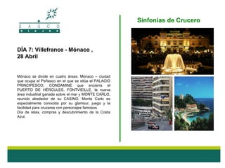 Sinfonías de Crucero



DÍA 7: Villefrance - Mónaco ,
28 Abril


Mónaco se divide en cuatro áreas: Mónaco – ciudad
que ocupa el Peñasco en el que se sitúa el PALACIO
PRINCIPESCO; CONDAMINE que encierra el
PUERTO DE HÉRCULES, FONTVIEILLE, la nueva
área industrial ganada sobre el mar y MONTE CARLO,
reunido alrededor de su CASINO. Monte Carlo es
especialmente conocida por su glamour, juego y la
facilidad para cruzarse con personajes famosos.
Día de relax, compras y descubrimiento de la Costa
Azul.
 