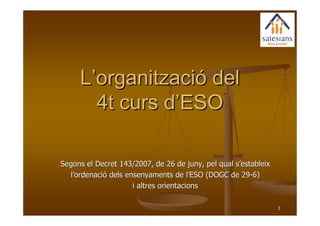 L’organització del
       4t curs d’ESO

Segons el Decret 143/2007, de 26 de juny, pel qual s’estableix
  l’ordenació dels ensenyaments de l’ESO (DOGC de 29-6)
                     i altres orientacions

                                                                 1
 