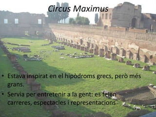Circus Maximus




• Estava inspirat en el hipòdroms grecs, però més
  grans.
• Servia per entretenir a la gent: es feien
  carreres, espectacles i representacions
 