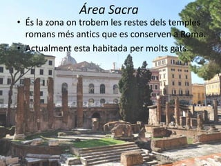 Área Sacra
• És la zona on trobem les restes dels temples
  romans més antics que es conserven a Roma.
• Actualment esta habitada per molts gats.
 