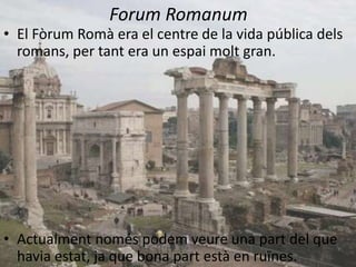 Forum Romanum
• El Fòrum Romà era el centre de la vida pública dels
  romans, per tant era un espai molt gran.




• Actualment només podem veure una part del que
  havia estat, ja que bona part està en ruïnes.
 