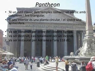 Pantheon
• Té un estil clàssic dels temples romans: un pòrtic amb
  columnes i fris triangular.
• El seu interior és una planta circular, i el sostre una
  semiesfera.

• Va ser construït per ordre del cèlebre Agripa.
• Va ser destruït, casi totalment per un incendi.
• Va ser restaurat per Adriano a l’any 118 dC.
 