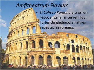 Amfitheatrum Flavium
       • El Coliseo Romano era on en
         l’época romana, tenien lloc
         lluites de gladiadors i altres
         espectacles romans.
 