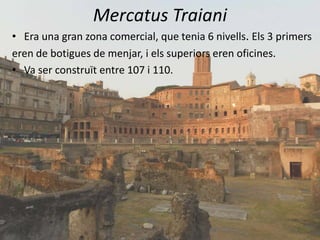 Mercatus Traiani
• Era una gran zona comercial, que tenia 6 nivells. Els 3 primers
eren de botigues de menjar, i els superiors eren oficines.
• Va ser construït entre 107 i 110.
 