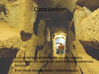Catacumbae




• Eren galeries subterrànies on els romans
  enterraven els morts en petit níxols anomenats
  loculos.
• Eren molt recargolades i laberíntiques.
 