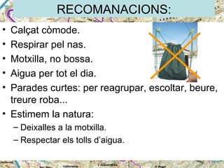 RECOMANACIONS:
•
•
•
•
•

Calçat còmode.
Respirar pel nas.
Motxilla, no bossa.
Aigua per tot el dia.
Parades curtes: per reagrupar, escoltar, beure,
treure roba...
• Estimem la natura:
– Deixalles a la motxilla.
– Respectar els tolls d’aigua.

 