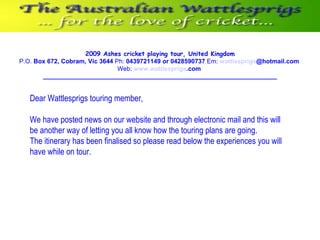 2009 Ashes cricket playing tour, United Kingdom P.O.  Box 672, Cobram, Vic 3644  Ph:  0439721149 or 0428590737  Em:   wattlesprigs @hotmail.com   Web:   www. wattlesprigs .com   ____________________________________________________________ Dear Wattlesprigs touring member,   We have posted news on our website and through electronic mail and this will be another way of letting you all know how the touring plans are going.  The itinerary has been finalised so please read below the experiences you will have while on tour. 