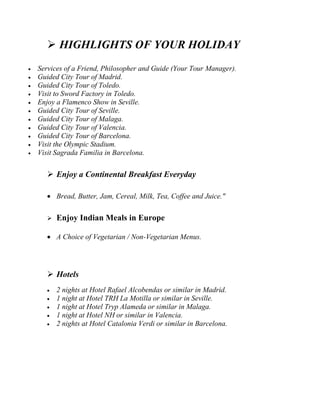  HIGHLIGHTS OF YOUR HOLIDAY 
 Services of a Friend, Philosopher and Guide (Your Tour Manager). 
 Guided City Tour of Madrid. 
 Guided City Tour of Toledo. 
 Visit to Sword Factory in Toledo. 
 Enjoy a Flamenco Show in Seville. 
 Guided City Tour of Seville. 
 Guided City Tour of Malaga. 
 Guided City Tour of Valencia. 
 Guided City Tour of Barcelona. 
 Visit the Olympic Stadium. 
 Visit Sagrada Familia in Barcelona. 
 Enjoy a Continental Breakfast Everyday 
 Bread, Butter, Jam, Cereal, Milk, Tea, Coffee and Juice." 
 Enjoy Indian Meals in Europe 
 A Choice of Vegetarian / Non-Vegetarian Menus. 
 Hotels 
 2 nights at Hotel Rafael Alcobendas or similar in Madrid. 
 1 night at Hotel TRH La Motilla or similar in Seville. 
 1 night at Hotel Tryp Alameda or similar in Malaga. 
 1 night at Hotel NH or similar in Valencia. 
 2 nights at Hotel Catalonia Verdi or similar in Barcelona. 
 