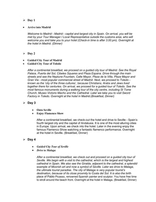  Day 1 
 Arrive into Madrid 
Welcome to Madrid - Madrid - capital and largest city in Spain. On arrival, you will be 
met by your Tour Manager / Local Representative outside the customs area, who will 
welcome you and take you to your hotel (Check-in time is after 3.00 pm). Overnight at 
the hotel in Madrid. (Dinner) 
 Day 2 
 Guided City Tour of Madrid 
 Guided City Tour of Toledo 
After a continental breakfast, we proceed on a guided city tour of Madrid. See the Royal 
Palace, Puerta del Sol, Cibeles Squares and Plaza Espana. Drive through the main 
streets and see the Neptune Fountain, Calle Mayor, Plaza de la Villa, Plaza Mayor and 
Gran Via - most popular commercial street of Madrid. Next, we proceed to Toledo - 
known as the ‘city of the three cultures’, because Christians, Arabs and Jews lived 
together there for centuries. On arrival, we proceed for a guided tour of Toledo. See the 
most famous monuments during a walking tour of the city centre, including St Tome 
Church, Museo Victorio Macho and the Cathedral. Later we take you to visit Sword 
Factory in Toledo. Overnight at the hotel in Madrid.(Breakfast, Dinner) 
 Day 3 
 Onto Seville 
 Enjoy Flamenco Show 
After a continental breakfast, we check-out the hotel and drive to Seville - Spain’s 
fourth largest city and the capital of Andalusia. It is one of the most alluring cities 
in Europe. Upon arrival, we check into the hotel. Later in the evening enjoy the 
famous Flamenco Show watching a fantastic flamenco performance. Overnight 
at the hotel in Seville. (Breakfast, Dinner) 
 Day 4 
 Guided City Tour of Seville 
 Drive to Malaga 
After a continental breakfast, we check out and proceed on a guided city tour of 
Seville. We begin with a visit to the cathedral, which is the largest and highest 
cathedral in Spain. We also see the Giralda, adjacent to the cathedral, a splendid 
example of Moorish art and now a symbol of Seville. Later we drive to Malaga, 
the ultimate tourist paradise. The city of Malaga is very popular tourist’s 
destination, because of its close proxmity to Costa del Sol. It is also the birth 
place of Pablo Picasso, renowned Spanish painter and sculptor. You have free time 
to stroll around the beach front. Overnight at the hotel in Malaga. (Breakfast, Dinner) 
 