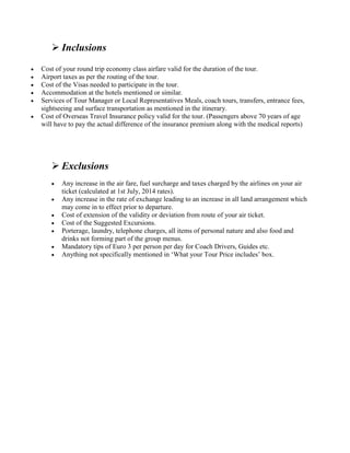  Inclusions 
 Cost of your round trip economy class airfare valid for the duration of the tour. 
 Airport taxes as per the routing of the tour. 
 Cost of the Visas needed to participate in the tour. 
 Accommodation at the hotels mentioned or similar. 
 Services of Tour Manager or Local Representatives Meals, coach tours, transfers, entrance fees, 
sightseeing and surface transportation as mentioned in the itinerary. 
 Cost of Overseas Travel Insurance policy valid for the tour. (Passengers above 70 years of age 
will have to pay the actual difference of the insurance premium along with the medical reports) 
 Exclusions 
 Any increase in the air fare, fuel surcharge and taxes charged by the airlines on your air 
ticket (calculated at 1st July, 2014 rates). 
 Any increase in the rate of exchange leading to an increase in all land arrangement which 
may come in to effect prior to departure. 
 Cost of extension of the validity or deviation from route of your air ticket. 
 Cost of the Suggested Excursions. 
 Porterage, laundry, telephone charges, all items of personal nature and also food and 
drinks not forming part of the group menus. 
 Mandatory tips of Euro 3 per person per day for Coach Drivers, Guides etc. 
 Anything not specifically mentioned in ‘What your Tour Price includes’ box. 
