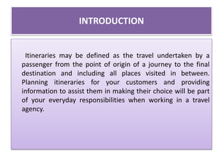 INTRODUCTION
Itineraries may be defined as the travel undertaken by a
passenger from the point of origin of a journey to the final
destination and including all places visited in between.
Planning itineraries for your customers and providing
information to assist them in making their choice will be part
of your everyday responsibilities when working in a travel
agency.
 