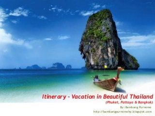 Itinerary – Vacation in Beautiful Thailand
(Phuket, Pattaya & Bangkok)
By: Bambang Purnomo
http://bambangpurnomohp.blogspot.com
 