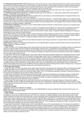 4.1.3 Booking through Call Center 1318: Booking through 1318 must be made up to 2 hours before the departure if you select to pay by credit card,
and at least 24 hours before the departure if you select to pay at Counter Service Plus or ATM, provided that you will be required to make the payment
within 3, 12 or 24 hours from the receipt of the pay code after the booking was made. The booking will be cancelled if you fail to make the payment
within limited timeframe. For Counter Service Plus, each transaction must not over 30,000 THB.
4.1.4 Booking at Airport Ticket Office : To Book at airport ticket office, the payment methods are credit card or cash. In case you wish to travel in the
soonest flight; you must make the booking before the Check-In counter of that flight closes.
4.1.5 Booking through Counter Service or 7-11 shop: Booking through Counter Service or 7-11 shop must be made at least 2 hours before the
departure.  The payment must be made by cash only.
4.1.6 Booking through International Branch: Booking at ticketing office must be made up to 2 hours before departure, the payment method is only
cash with USD currency. Office hour is upon local working hour.
4.2 Seat Assignment: Seat assignment service is available at our website www.nokair.com . You will be able to assign your own seat by following
the instruction provided on the website; provided that the seat assignment can be made 90 days in advance of the departure date at earliest and seating
requests cannot be made less than 6 hours before departure. Please note that the assigned seat is not changeable. Nok Air reserves the right to change
assigned seat in case flight cancellation or flight delay.
4.3 Confirmation of Booking: The booking of a seat is confirmed after full payment of the fare is made and after we issue to you a booking number
and/or the itinerary is issued by us.
4.4 Group Booking: If you wish to make a booking for more than 10 passengers traveling together, you must book with our dedicated call center at
(66)2-529-8722 (09:00-18:00), or www.nokair.com; provided that group booking must be made at least 3 days before the departure date. The
acceptable payment methods for group booking are credit card, bank transfer or cashier cheque. The payment methods shall depend on the advance
booking date and shall under Nok Air staff's discretion.
In case of late submission of the passenger name(s) or change of passenger name(s), change fee of Baht 735 (VAT included) for domestic flights or
Baht 735 (VAT not applicable) for international flights (currency for transactions outside Thailand determined by Nok Air) will apply. However, Nok Air
reserves the right to reject the submission or change of passenger name(s) which is made less than 1 day before the departure.
4.5 Change Travel Details
Change can be made up to 24 hours before the day of departure (except for name change, see below). Any change made to the flight information shall
be subject to the following conditions:
a) Nok Economy, change can be made through Call Center Tel. 1318 or 662-900-9955 for overseas call (06:00-24:00) and Airport Ticket Counter and
Website subject to the following conditions:
1. 'Flight Change'
- Through Call Center 1318. The flight change must be made at least 24 hours prior to the original departure time. Passenger making such change will be
subject to change fee of Baht 735 (VAT included) for domestic flights or Baht 735 (VAT not applicable) for international flights (currency for
transactions outside Thailand determined by Nok Air) plus (i) the difference of the fare between the moment of booking and the moment of change (if
any) and (ii) service fee charge of Baht 139.10 (VAT included) per passenger per change. The payment according to this channel dues immediately at
call, and must be made by credit card only.
- Through Airport Ticket Counter. The flight change must be made at least 24 hours prior to the original departure time. Passenger making such change
will be subject to change fee of Baht 735 (VAT included) for domestic flights or Baht 735 (VAT not applicable) for international flights (currency for
transactions outside Thailand determined by Nok Air) plus (i) the difference of the fare between the moment of booking and the moment of change (if
any). The payment according to this channel dues immediately at change; provided that the payment may be made either by cash or credit card.
- Through website. The flight change must be made at least 24 hours prior to the original departure time. Passenger making such change will be subject
to change fee of Baht 735 (VAT included) for domestic flights or Baht 735 (VAT not applicable) for international flights (currency for transactions
outside Thailand determined by Nok Air) plus the difference of the fare between the moment of booking and the moment of change (if any). The payment
according to this channel dues immediately at change, and must be made by credit card only.
2. 'Passenger Name Change'
- Through Call Center 1318. The name change must be made at least 4 hours prior to the departure time. Passenger making such change will be subject
to change fee of Baht 735 (VAT included) for domestic flights or Baht 735 (VAT not applicable) for international flights (currency for transactions
outside Thailand determined by Nok Air) plus service fee charge of Baht 139.10 (VAT included) per passenger per change. The payment according to
this channel dues immediately at call, and must be made by credit card only.
- Through Airport Ticket Counter. The name change must be made at least 4 hours prior to the departure time. Passenger making such change will be
subject to change fee of Baht 735 735 (VAT included) for domestic flights or Baht 735 (VAT not applicable) for international flights (currency for
transactions outside Thailand determined by Nok Air) per passenger per change. The payment according to this channel dues immediately at change;
provided that the payment may be made either by cash or credit card.
- Through website. The name change must be made at least 4 hours prior to the departure time. Passenger making such change will be subject to
change fee of Baht 735 (VAT included) for domestic flights or Baht 735 (VAT not applicable) for international flights (currency for transactions outside
Thailand determined by Nok Air) at the moment of change (if any). The payment according to this channel dues immediately at change, and must be made
by credit card only.
3. 'Destination Change'
- Destination and Route are not allowed to be changed.
b) Nok Flexi, change can be made through Call Center Tel. 1318 or 662-900-9955 for overseas call (06:00-24:00) and Airport Ticket Counter, and
Website subject to the following conditions:
1. 'Flight Change'
- Through Call Center 1318. The flight change must be made at least 3 hours prior to the original departure time. The payment for this channel is dues
immediately at call, and must be made by credit card only. There is no change fee, no charge for difference in fares, and unlimited number of flight
change is allowed for 90 days from the first booking date. In case of passengers want to change after 90 days from the first booking date, making such
change will be subject to change fee of Baht 735 (VAT included) for domestic flights or Baht 735 (VAT not applicable) for international flights (currency
for transactions outside Thailand determined by Nok Air) plus (i) the difference of the fare between the moment of new booking and the moment of last
previous flight and the new flight (if any) and (ii) service fee charge of Baht 139.10 (VAT included) per passenger per change. The payment according
to this channel dues immediately at call, and must be made by credit card only.
- Through Airport Ticket Counter. The flight change must be made at least 3 hours prior to the original departure time. The change will be made free of
charge and with unlimited number of flight change allowance for 90 days from the booking date. In case of passengers want to change after 90 days
from the first booking date, making such change will be subject to change fee of Baht 735 (VAT included) for domestic flights or Baht 735 (VAT not
applicable) for international flights (currency for transactions outside Thailand determined by Nok Air) plus the difference of the fare between the
moment of new booking and the moment last previous flight and the new flight (if any) The payment according to this channel dues immediately at
change, and must be made by credit card or cash.
 