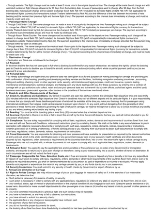 - Through website. The flight change must be made at least 3 hours prior to the original departure time. The change will be made free of charge and with
unlimited number of flight change allowance for 90 days from the booking date. In case of passengers want to change after 90 days from the first
booking date, making such change will be subject to change fee of Baht 735 (VAT included) for domestic flights or Baht 735 (VAT not applicable) for
international flights (currency for transactions outside Thailand determined by Nok Air) plus the difference of the fare between the moment of new
booking and the moment last previous flight and the new flight (if any) The payment according to this channel dues immediately at change, and must be
made by credit card only.
2. 'Passenger Name Change'
- Through Call Center 1318. The name change must be made at least 4 hours prior to the departure time. Passenger making such change will be subject
to change fee of Baht 735 (VAT included) for domestic flights or Baht 735 (VAT not applicable) for international flights (currency for transactions
outside Thailand determined by Nok Air) plus service fee charge of Baht 139.10 (VAT included) per passenger per change. The payment according to
this channel dues immediately at call, and must be made by credit card only.
- Through Airport Ticket Counter. The name change must be made at least 4 hours prior to the departure time. Passenger making such change will be
subject to change fee of Baht 735 (VAT included) for domestic flights or Baht 735 (VAT not applicable) for international flights (currency for
transactions outside Thailand determined by Nok Air). The payment according to this channel dues immediately at change; provided that the payment may
be made either by cash or credit card.
- Through website. The name change must be made at least 4 hours prior to the departure time. Passenger making such change will be subject to
change fee of Baht 735 (VAT included) for domestic flights or Baht 735 (VAT not applicable) for international flights (currency for transactions outside
Thailand determined by Nok Air) at the moment of change (if any). The payment according to this channel dues immediately at change, and must be made
by credit card only.
3. 'Destination Change'
- Destination and Route are not allowed to be changed.
4.7 Payment:
In the event that the fare has not been paid in full when a booking is confirmed for any reason whatsoever, we reserve the right to cancel the booking
prior to Check-In and/or to disallow you to board the aircraft, and/or do other actions (including refund whole or partial payment paid by you) as we
deemed fit at our sole discretion.
4.8 Personal Data:
You hereby acknowledge and agree that your personal data has been given to us for the purposes of making bookings for carriage and providing you
with confirmation of that booking, providing and developing ancillary services and facilities , facilitating immigration and entry procedures , accounting,
billing and auditing, checking credit or other payment cards, security, administrative and legal purposes, credit card issuance, systems testing,
maintenance and development, statistical analysis, and helping us in any future dealings with you. For these purposes, by entering into a contract of
carriage with us you authorize us to collect, retain and use your personal data and to transmit it to our own offices, authorized agents and third party
business associates, government agencies, other carriers or the providers of the services mentioned above.
5. Check-In and Other Requirements of Carriage
5.1 Check-In, Deadlines and Conditions: Our Check-In counters are open two (2) hours before the scheduled flight departure time and close thirty
(30) minutes before the scheduled flight departure time. Check-In deadlines may vary at different airports and for particular flights. It is your responsibility
to ensure that you comply with these deadlines particulars of which will be available at the time you make your booking. And for passengers using
international credit card, their original credit card is required to present upon check in. In any event, without derogating from the generality of other
provisions of these Terms and Conditions governing the right of refusal of carriage, we reserve the right not to allow you to Check-In without any liability
to you and without making refund and/or any liability to you.
5.2 Boarding: You must be at the boarding gate at least thirty (30) minutes before the scheduled departure time.
5.3 No-show: If you fail to Check-In on time or fail to board the aircraft by the time the aircraft departs, the fare you paid will not be refunded to you for
any reason whatsoever.
5.4 Compliance: You are solely responsible for complying with all laws, regulations, orders, demands and requirements of countries flown from, into
or over and with our Terms and Conditions, notices and instructions given by us relating thereto. We shall not be liable in any way whatsoever to you in
connection with obtaining necessary documents or complying with such laws, regulations, orders, demands, notices, requirements or instructions,
whether given orally or in writing or otherwise, or for the consequences to you resulting from your failure to obtain such documents or to comply with
such laws, regulations, orders, demands, notices, requirements or instructions.
5.5 Travel Documents: You are responsible for obtaining and must possess and have available for presentation as required by the relevant authorities
all entry and exit, which is the photo identification card, or any government-issued card or your passport, health certificate and other documents
required by law, regulations, order, demands or requirements of the countries flown from, into or over. We reserve the right to refuse carriage to any
Passenger who has not complied with, or whose documents do not appear to comply with, such applicable laws, regulations, orders, demands or
requirements.
5.6 Refusal of Entry: You agree to pay the applicable fare and/or penalties or fines whenever we, on order of any Government or immigration
authority, are required to return you to your point of origin or elsewhere, owing to your inadmissibility into a country, whether of transit or destination. In
such circumstances we will not refund the fare to you.
5.7 Passenger Responsible for Fines, Detention Costs, etc.: If we are required to pay or deposit any fine or penalty or to incur any expenditure
by reason of your failure to comply with laws, regulations, orders, demands or other travel requirements of the countries flown from, into or over or to
produce the required documents, you shall on demand reimburse to us any amount so paid or expenditure so incurred or to be paid. We may apply
towards such payment or expenditure the value of any carriage unused by you, or any funds due to you in our possession.
5.8 Security Inspections: You shall submit to any security or health checks by Government or airport officials or by us.
6. Refusal and Limitation of Carriage
6.1 Right to Refuse Carriage: We may refuse carriage of you or your baggage for reasons of safety or if, in the exercise of our reasonable
discretion, we determine that:
l Such action is necessary for reasons of safety or security;
l such action is necessary in order to comply with any applicable laws, regulations or orders of any state or country to be flown from, into or over;
l your conduct, status, age or mental or physical condition or the physical condition of your baggage is such as to (i) require special assistance or (ii)
cause harm, discomfort or make yourself objectionable to other passengers or our crew or (iii) involve any hazard or risk to yourself or other persons or
to property;
l you have committed misconduct on a previous flight and such conduct may be repeated;
l you have not observed, or are likely to fail to observe, our instructions;
l you have refused to submit to a security check;
l the applicable fare or any charges or taxes payable have not been paid;
l the payment of your fare is fraudulent;
l you do not have the proper documents for travel;
l the booking of our Seat has been done fraudulently or unlawfully or has been purchased from a person not authorized by us;
 