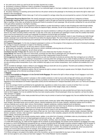 l the credit card by which you paid for the fare has been reported lost or stolen;
l the Itinerary or booking or Electronic Ticket is counterfeit or fraudulently obtained;
l the Itinerary has been altered by anyone other than us or our authorized agent, or has been mutilated (in which case we reserve the right to retain
such documentation); and/or
l the person checking in or boarding cannot prove that he is the person named as the passenger on the itinerary (we reserve the right to retain such
Itinerary in this circumstance).
6.2 Unaccompanied Child: Children below age 12 will not be accepted for carriage unless they are accompanied by a person of at least 16 years of
age.
6.3 Passengers Requiring Special Care: We classify passengers requiring care during boarding the aircraft into 2 categories as follows:
a) 'Passenger requiring care' means passenger with capability to walk to the gate and board the aircraft alone but may require assistance during the
flight or boarding. In this case, we will allow the booking and Check-In procedure of such passenger. We will provide a wheelchair for use and will lead
to the gate without assistance in the flight or boarding.
In case a wheelchair is required, such requirement must be notified to us when the booking is made (in case of booking was made through website,
passenger must contact Nok Air at least 48 hours before the departure flight); otherwise, we will not be responsible for any inconvenience or any
damages which may arise.
b) 'Passenger requiring special care' means passenger who requires assistance in walking to the gate and/or boarding, and/or is unable to travel
alone for any reason (including children of less than 12 year old). In this case, we will allow such passenger to board under the condition that his/her
escort must be accompanying to provide such passenger the assistance during the flight and boarding.
Passenger requiring special care must notify us of the requirement for special care when the booking is made (in case of booking was made through
website, passenger must contact Nok Air at least 48 hours before the departure flight). The name of escort must be given to us provided that such
escort must be traveling and accompanying such passenger in the same flight; otherwise, we reserve the right to deny boarding and refund airfare to
such passenger.
6.4 Pregnant Passengers: It is the duty of pregnant passengers to advise us of the progress of their pregnancy at the point of booking the package.
Our carriage of pregnant passengers is subject to the following conditions:
l Below 28 weeks into pregnancy: we will carry without a doctor's certificate.
l 28-36 weeks into pregnancy: passenger shall produce a doctor's certificate confirming that she is fit to travel.
l More than 36 weeks into pregnancy: we will refuse carriage.
6.5 Infants less than 14 days old: We reserve the right not to carry infants less than fourteen (14) days old.
6.6 No Refund: We reserve the right not to refund fares, surcharge and other fees to passengers who are refused for carriage.
6.7 Others: We may cancel or disallow any passengers that we deem inappropriate to board the aircraft.
6.8 Arrangement by Carrier: If we make arrangements for you with any third party to provide any services other than carriage by air on a Nok Air
flight or if we issue a ticket or voucher relating to transportation or services (other than carriage by air on a Nok Air flight) provided by a third party such
as hotel reservations or car rental, in doing so we act only as your agent. The terms and conditions of the third party service provider will apply. If we
are also providing surface transportation to you, other conditions may apply to such surface transportation. Such conditions are available from us on
request.
We are not liable for damages, losses or delays to your baggage while you travel with one of our partners. The terms and conditions of these third
parties will govern the baggage policy during your journey with them.
6.9 Operating Carrier: For operational reasons, Nok Air reserves the right to contract a third party to operate some of its flights. Should this be the
case, the passenger will be informed accordingly at check-in.
7. Baggage
7.1 Items Unacceptable as Baggage or to be Carried Inside Baggage: We reserve the right to refuse carriage of such baggage or such items
found in baggage as follows:
l items which are not properly packed in suitcases or other suitable containers in order to ensure safe carriage with ordinary care and handling;
l items which are likely to endanger the aircraft or persons or property on board the aircraft, such as those specified in the Dangerous Goods
Regulations of the International Civil Aviation Organization (ICAO) and the International Air Transport Association (IATA) and in our Terms and Conditions
of Contract.
l items the carriage of which is prohibited by the applicable laws, regulations or orders of any state or country to be flown from, to or over;
l items which in our reasonable opinion are unsuitable for carriage by reason of their weight, shape, size or character;
l fragile or perishable items;
l packing containers which load fresh or frozen seafood/meats or other meats with/without ice cube provided that such items may be carried on
board as hand luggage only if we are satisfied that they have been properly packed. Should passengers refuse any inspection, we have the right to
reject admission of luggage;
l fresh or frozen seafood or other meats provided that such items may be carried on board as hand luggage only if we are satisfied that they have
been properly packed;
l firearms and ammunition;
l explosives, flammable or non-inflammable gas (such as aerosol paints, butane gas, lighter refills) refrigerated gas (such as filled aqualung cylinders,
liquid nitrogen), flammable liquids (such as paints, poisons, infective substances (such as viruses, bacteria), radioactive material (such as radium)
corrosive materials (such as acid, alkali, mercury, thermometers), magnetic substances, oxidizing materials (such as bleaches).
l weapons such as antique firearms, swords, knives and similar items provided that such items may be allowed as checked baggage at our absolute
discretion for very special reasons. These cannot be carried into the aircraft for any reason whatsoever.
7.2 Valuable and Fragile Goods: Passengers are strongly advised not to Check-In such items as baggage. If they are checked in as baggage,
passengers agree they send for carriage of such items at their own risk. Such items include money, jewelry, precious metals, silverware, electronic
devices, computers, cameras, video equipment, negotiable papers, securities or other valuables, passports and other identification documents, title
deeds, artifacts, manuscripts and the like.
7.3 Animals: The carriage of live animals including insects, reptiles, or any other form of livestock, is forbidden under any circumstances, with the
exception of guide dogs for blind and /of deaf passengers and pet such as dog , cat , rabbit and fish.
7.3.1 NOK AIR will accept dog, cat, rabbit and fish which must be healthy, harmless, clean and odorless. Note that females may not be in heat.
7.3.2 NOK AIR accepts dog, cat, rabbit and fish together with its container as special baggage, the animals must be checked-in as baggage and it shall
be subject to a cost of 200 Baht/animal (exceptional fish per container) providing that the total weight (including container's weight) must not exceed 15
kg. In case of excess weight, NOK AIR will charge the additional rate of 200 Baht. However, the total weight must not be over 30 kg. The size of the
container must be large enough so that the animals can stand upright or lie down in comfort. The container must not be leak, which can prevent the
escape, and must be claw proof and fit for air transport. Such carriage may be subject to additional conditions specified by us.
7.3.3 Service is provided on every flight except the flight operated by AT7-400
7.3.4 Where carriage is not subject to the liability rules of the Convention, we are not responsible for any injury or loss, sickness or death of an animal
which we have agreed to carry unless we have been negligent. The 'Limited Release' must be completed.
 