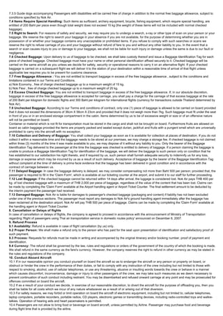 7.3.5 Guide dogs accompanying Passengers with disabilities will be carried free of charge in addition to the normal free baggage allowance, subject to
conditions specified by Nok Air.
7.4 Items Require Special Handling: Such items as surfboard, archery equipment, bicycle, fishing equipment, which require special handling, are
entitled of 200 Baht per piece even though total weight does not exceed 15 kg (the weight of these items will not be included with normal checked
baggage).
7.5 Right to Search: For reasons of safety and security, we may require you to undergo a search, x-ray or other type of scan on your person or your
baggage. We reserve the right to search your baggage in your absence if you are not available, for the purpose of determining whether you are in
possession of or whether your baggage contains any unacceptable or prohibited items. If you refuse to comply with such searches or scans we
reserve the right to refuse carriage of you and your baggage without refund of fare to you and without any other liability to you. In the event that a
search or scan causes injury to you or damage to your baggage, we shall not be liable for such injury or damage unless the same is due to our fault or
negligence.
7.6 Checked Baggage: Upon delivery to us of baggage to be checked, we shall take custody thereof and issue a Baggage Identification Tag for each
piece of checked baggage. Checked baggage must have your name or other personal identification affixed securely to it. Checked baggage will be
carried on the same aircraft as you unless we decide for safety, security or operational reasons to carry it on an alternative flight. If your checked
baggage is carried on a subsequent flight we will deliver it to the station of your destination within a reasonable time of arrival of that flight unless
applicable law requires you to be present for customs clearance.
7.7 Free Baggage Allowance : You are not entitled to transport baggage in excess of the free baggage allowance , subject to the conditions and
limitations contained in our Terms and Conditions.
a) Nok Economy , free of charge checked baggage up to a maximum weight of 15 kg.
b) Nok Flexi , free of charge checked baggage up to a maximum weight of 20 kg.
7.8 Excess Checked Baggage: You are not entitled to transport baggage in excess of the free baggage allowance. If, in our absolute discretion,
baggage in excess of the free baggage allowance is accepted for carriage, you shall pay a charge for the carriage of that excess baggage at the rate
of 200 Baht per kilogram for domestic flights and 300 Baht per kilogram for international flights (currency for transactions outside Thailand determined by
Nok Air).
7.9 Unchecked Baggage: According to our Terms and conditions of contract, only one (1) piece of baggage is allowed to be carried on board provided
that it does not exceed the dimensions of 36cm X 56cm X 23cm and provided that it does not weigh more than 7kg. Such baggage must fit under the seat
in front of you or in an enclosed storage compartment in the cabin. Items determined by us to be of excessive weight or size or of an offensive nature
will not be permitted on board.
Container or material which is not fit for transportation must be stored in the cargo and shall not be brought on board. Furthermore fruits are allowed on
board as cabin baggage provided the items are properly packed and sealed except durian, jackfruit and fruits with a pungent smell which are universally
prohibited to carry into the aircraft with no exception.
7.10 Collection and Delivery of Baggage: You shall collect your baggage as soon as it is available for collection at places of destination. If you do not
collect it within a reasonable time and the baggage needs to be stored at our premises, we may charge a storage fee. If checked baggage is not claimed
within three (3) months of the time it was made available to you, we may dispose of it without any liability to you. Only the bearer of the Baggage
Identification Tag delivered to the passenger at the time the baggage was checked is entitled to delivery of baggage. If a person claiming the baggage is
unable to produce a Baggage Identification Tag for identification of the baggage, we will deliver the baggage to such person only on condition that he
has established to our satisfaction his right thereto, and if required by us, such person shall furnish adequate security to indemnify us for any loss,
damage or expense which may be incurred by us as a result of such delivery. Acceptance of baggage by the bearer of the Baggage Identification Tag
without complaint at the time of delivery is prima facie evidence that the baggage has been delivered in good condition and in accordance with the
contract of carriage between us.
7.11 Delayed Baggage: In case the baggage delivery is delayed, we may consider compensating not more than Baht 500 per person; provided that, the
passenger is required to fill in the 'Claim Form', which is available at our ticketing counter at the airport, and submit it to our staff for further proceeding.
7.12 Lost Baggage: If the checked baggage cannot be returned within 14 days after arrival, the luggage is considered lost. Nok Air pays THB 400 per
kg. of lost checked baggage with a maximum of THB 2,000 per piece of baggage, regardless of the value of the content that has been lost. Claims can
be made by completing the 'Claim Form' available at the Airport handling agent or Airport Ticket Counter. The final settlement amount to be deducted by
the interim payment the passenger had received.
7.13 Damaged Baggage: Nok Air is liable for damages to passenger's checked baggage (packaging and content) if liability has not been excluded
under one of the previous sections. The passenger must report any damages to Nok Air's ground handling agent immediately after the baggage has
been reclaimed at the destination airport. Nok Air will pay THB 500 per piece of baggage. Claims can be made by completing the 'Claim Form' available at
the handling agent or Airport Ticket Counter.
8. Cancellation or Delays of flights
In case of cancellation or delays of flights, the company is agreed to proceed in accordance with the announcement of Ministry of Transportation
regarding 'Right of passengers using Thai air transportation service in domestic routes policy' announced on December 6, 2007.
9. Refund Process
9.1 Availability: Refund is available in case of flight cancellation (by us) only.
9.2 Proper Person: We shall make a refund only to the person who has paid for the seat upon presentation of identification and satisfactory proof of
such payment.
9.3 Process: Requests for refunds must be made in writing and accompanied by the original itinerary and/or booking number, proof of payment and
identification.
9.4 Currency: The refund shall be governed by the law, rules and regulations or orders of the government of the country of which the booking is made.
We shall refund in the same currency as the fare's currency. However, the company reserves the right to refund in other currency as may be stated in
the rules and regulations of the company.
10. Conduct Aboard Aircraft
10.1 If in our reasonable opinion you conduct yourself on board the aircraft so as to endanger the aircraft or any person or property on board, or
obstruct or hinder the crew in the performance of their duties, or fail to comply with any instruction of the crew including but not limited to those with
respect to smoking, alcohol, use of cellular telephones, or use any threatening, abusive or insulting words towards the crew or behave in a manner
which causes discomfort, inconvenience, damage or injury to other passengers of the crew, we may take such measures as we deem necessary to
prevent continuation of such conduct including restraint. You may be disembarked and refused onward carriage at any point and may be prosecuted for
offences committed on board the aircraft.
10.2 If as a result of your conduct we decide, in exercise of our reasonable discretion, to divert the aircraft for the purpose of offloading you, then you
shall be liable for all costs which we incur of any nature whatsoever as a result of or arising out of that diversion.
10.3 For safety reasons, we may forbid or limit operation on board the aircraft of electronic equipment, including but not limited to, cellular telephones,
laptop computers, portable recorders, portable radios, CD players, electronic games or transmitting devices, including radio-controlled toys and walkie-
talkies. Operation of hearing aids and heart pacemakers is permitted.
10.4 Passengers are not allow to bring food or beverage on board aircraft, unless permitted by Airline. Passenger may purchase food and beverage
during flight time that is provided by the airline.
 