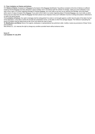 11. Time Limitation on Claims and Actions
11.1 Notice of Claims: Acceptance of Baggage by the bearer of the Baggage Identification Tag without complaint at the time of delivery is sufficient
evidence that the Baggage has been delivered in good condition and in accordance with the contract of carriage, unless you prove otherwise. If you
wish to file a claim or an action regarding Damage to Checked Baggage, you must notify us as soon as you discover the Damage, and at the latest,
within seven (7) days of receipt of the Baggage. If you wish to file a claim or an action regarding delay of Checked Baggage, you must notify us within
twenty-one (21) days from the date the Baggage has been placed at your disposal. Every such notification must be in writing and posted or delivered to
us within the above periods.
11.2 Limitation of Actions: Any right to damages shall be extinguished if an action is not brought against us within two (2) years of the date of arrival
at the destination, or the date on which the aircraft was scheduled to arrive, or the date on which the carriage stopped. The method of calculating the
period of limitation shall be determined by law of the court where the case is heard.
12. Modification and Waiver None of our agents, employees or representatives has authority to alter, modify or waive any provisions of these Terms
and Conditions.
Nok Airlines Co., Ltd. reserves the right to change any condition provided herein without advance notice.
Issue 21
Last Updated: 01 July 2014
 
