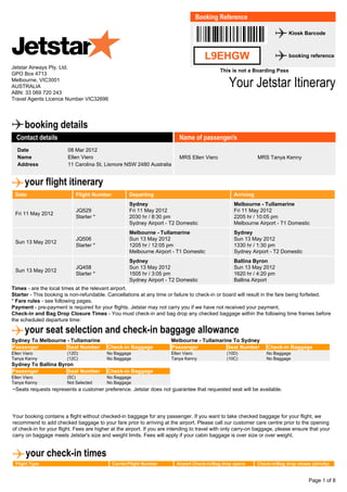 š.L9EHGW,œ
L9EHGW
Booking Reference
Kiosk Barcode
booking reference
This is not a Boarding Pass
Your Jetstar Itinerary
Sydney To Melbourne - Tullamarine
Passenger Seat Number Check-in Baggage
Ellen Viero (12D) No Baggage
Tanya Kenny (12C) No Baggage
Melbourne - Tullamarine To Sydney
Passenger Seat Number Check-in Baggage
Ellen Viero (10D) No Baggage
Tanya Kenny (10C) No Baggage
Sydney To Ballina Byron
Passenger Seat Number Check-in Baggage
Ellen Viero (5C) No Baggage
Tanya Kenny Not Selected No Baggage
Jetstar Airways Pty. Ltd.
GPO Box 4713
Melbourne, VIC3001
AUSTRALIA
ABN: 33 069 720 243
Travel Agents Licence Number VIC32696
booking details
Contact details
Date 08 Mar 2012
Name Ellen Viero
Address 11 Carolina St, Lismore NSW 2480 Australia
Name of passenger/s
MRS Ellen Viero MRS Tanya Kenny
your flight itinerary
Date Flight Number Departing Arriving
Fri 11 May 2012
JQ529
Starter *
Sydney
Fri 11 May 2012
2030 hr / 8:30 pm
Sydney Airport - T2 Domestic
Melbourne - Tullamarine
Fri 11 May 2012
2205 hr / 10:05 pm
Melbourne Airport - T1 Domestic
Sun 13 May 2012
JQ506
Starter *
Melbourne - Tullamarine
Sun 13 May 2012
1205 hr / 12:05 pm
Melbourne Airport - T1 Domestic
Sydney
Sun 13 May 2012
1330 hr / 1:30 pm
Sydney Airport - T2 Domestic
Sun 13 May 2012
JQ458
Starter *
Sydney
Sun 13 May 2012
1505 hr / 3:05 pm
Sydney Airport - T2 Domestic
Ballina Byron
Sun 13 May 2012
1620 hr / 4:20 pm
Ballina Airport
Times - are the local times at the relevant airport.
Starter - This booking is non-refundable. Cancellations at any time or failure to check-in or board will result in the fare being forfeited.
* Fare rules - see following pages.
Payment - pre-payment is required for your flights. Jetstar may not carry you if we have not received your payment.
Check-in and Bag Drop Closure Times - You must check-in and bag drop any checked baggage within the following time frames before
the scheduled departure time:
your seat selection and check-in baggage allowance
~Seats requests represents a customer preference. Jetstar does not guarantee that requested seat will be available.
Your booking contains a flight without checked-in baggage for any passenger. If you want to take checked baggage for your flight, we
recommend to add checked baggage to your fare prior to arriving at the airport. Please call our customer care centre prior to the opening
of check-in for your flight. Fees are higher at the airport. If you are intending to travel with only carry-on baggage, please ensure that your
carry on baggage meets Jetstar's size and weight limits. Fees will apply if your cabin baggage is over size or over weight.
your check-in times
Flight Type Carrier/Flight Number Airport Check-in/Bag drop opens Check-in/Bag drop closes (strictly)
Page 1 of 8
 