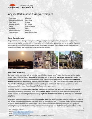 Page 1 of 3
Tel: +855 (0)81 7141 55
Email: enquiry@guidingcambodia.com
Web: www.guidingcambodia.com
Address: Banteay Chas Village, Slorkram Commune, Siem Reap, Cambodia.
Angkor Wat Sunrise & Angkor Temples
Tour Code: #Banana
Destination Covered: Siem Reap
Tour Type: Private
Approx. Length: 8-9 Hours
Hassle : Free & Flexible
Available : Daily
Advance Booking : Required
Tour Requires : Valid Angkor Pass
Tour Description
Angkor Wat Sunrise & Angkor Temples is a fully guided private day tour that gives you the best temple
experience of Angkor complex within the small circuit including the spectacular sunrise at Angkor Wat, the
stunning tree roots of Ta Prohm jungle temple, South gate of Angkor Thom, Bayon temple, Baphuon, the
magnificent Angkor Wat temple and other interesting temples.
Detailed Itinerary
Our escort guide and driver will be meeting you at 5.00am at your hotel’s lobby then transfer within Angkor
jungle toward the magnificent Angkor Wat where we wait to watch the spectacular sunrise over Angkor Wat
towers and capture its beautiful sunrise reflection at the lotus pond. Resume the journey to visit Ta Prohm
temple adorned with the stunning, amazing tree roots where Lara Croft Tomb Raider was filmed. Return your
hotel for breakfast if you want. Ta Prohm is frequently quiet in the early morning and good time to take
picturesque photos when the soft sunlight flashes over the giant trees.
Continue driving to the south gate of Angkor Thom atop 4 giant face that religiously represents compassion,
sympathy, equanimity and charity. Stroll around Bayon temple consisting of more than 200 smiling faces in
stone, admired by interesting temples including Baphuon, Phimeanakas, terrace of leper king and terrace of
elephant.
Afternoon, continue to witness the marvelous Angkor Wat - the world’s heritage listed by UNESCO in 1992 and
the largest unrivaled monument in the world. Built by Suryavarman II in 12th
Century, Angkor Wat is considered
as one of the top destinations in Asia and is a must-see in your lifetime. Learning from your tour guide the
amazing history, its ancestral incredible, architectural masterpieces and the finest carvings dates back to the
 