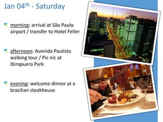 Jan 04th - Saturday
morning: arrival at São Paulo
airport / transfer to Hotel Feller

afternoon: Avenida Paulista
walking tour / Pic nic at
Ibirapuera Park

evening: welcome dinner at a
brazilian steakhouse

 