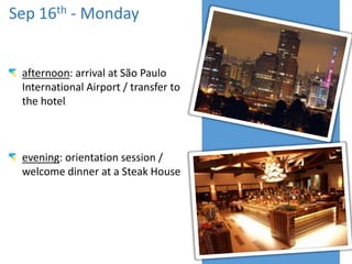 Sep 16th - Monday
afternoon: arrival at São Paulo
International Airport / transfer to
the hotel
evening: orientation session /
welcome dinner at a Steak House
 