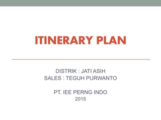 ITINERARY PLAN
DISTRIK : JATI ASIH
SALES : TEGUH PURWANTO
PT. IEE PERNG INDO
2015
 