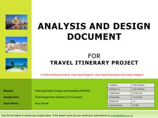 ANALYSIS AND DESIGN
                                       DOCUMENT

                                                                                 FOR
                                             TRAVEL ITINERARY PROJECT

                                    Functional Requirements, Use Case Diagram, Use Case Description and Class Diagram


                                                                                                    Created by            Team Members

                                                                                                    Reviewed by           Team Members
 Module:                       Web Application Design and Modeling (WDAM)
                                                                                                    Created Date          25 Dec 2011

 Assignment:                   Final Assignment (Itinerary 2012 project)                            Revised Date          12 Jan 2012

                                                                                                    Revision No.          3.1
 Team Name:                    As a Whole
                                                                                                    Document Name         F01-001




Use the link below to submit your project plans. If link doesn't work you can email your submissions to d.shadija@shu.ac.uk
 