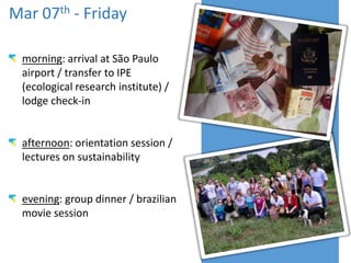 Mar 07th - Friday
morning: arrival at São Paulo
airport / transfer to IPE
(ecological research institute) /
lodge check-in

afternoon: orientation session /
lectures on sustainability

evening: group dinner / brazilian
movie session

 