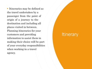 Itinerary
 Itineraries may be defined as
the travel undertaken by a
passenger from the point of
origin of a journey to the
destination and including all
places visited in between.
Planning itineraries for your
customers and providing
information to assist them in
making their choice will be part
of your everyday responsibilities
when working in a travel
agency.
 