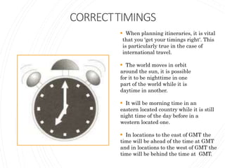 CORRECTTIMINGS
 When planning itineraries, it is vital
that you 'get your timings right'. This
is particularly true in the case of
international travel.
 The world moves in orbit
around the sun, it is possible
for it to be nighttime in one
part of the world while it is
daytime in another.
 It will be morning time in an
eastern located country while it is still
night time of the day before in a
western located one.
 In locations to the east of GMT the
time will be ahead of the time at GMT
and in locations to the west of GMT the
time will be behind the time at GMT.
 