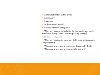  Number of tourist in the group
 Nationality
 Language
 Is there a tour leader?
 Special interests or requests
 What services are included in the tour[porterage, meal,
admission charge, ticket, voucher, parking charge]
 Method of payment
 What services tourist must pay for[drinks, photo permit,
telephone bill]
 When and where you are meet the driver and vehicle?
 When and where you are to meet the tourists?
 