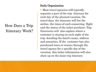 Daily Organization
 Most travel agencies will typically
separate a part of the trip itinerary for
each day of the planned vacation. On
travel days the itinerary will list the
airline, the times of each connecting flight
and the status of the ticket purchase. Trip
Itineraries will also explain where a
customer is staying on each night of the
trip, detailing the hotel's name, address
and amenities. If the customer has also
purchased tours or cruises through the
travel agency for a specific day of the
vacation, this ticket information will also
show up on the main trip itinerary.
How Does a Trip
Itinerary Work?
 