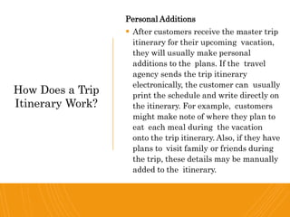 Personal Additions
 After customers receive the master trip
itinerary for their upcoming vacation,
they will usually make personal
additions to the plans. If the travel
agency sends the trip itinerary
electronically, the customer can usually
print the schedule and write directly on
the itinerary. For example, customers
might make note of where they plan to
eat each meal during the vacation
onto the trip itinerary. Also, if they have
plans to visit family or friends during
the trip, these details may be manually
added to the itinerary.
How Does a Trip
Itinerary Work?
 