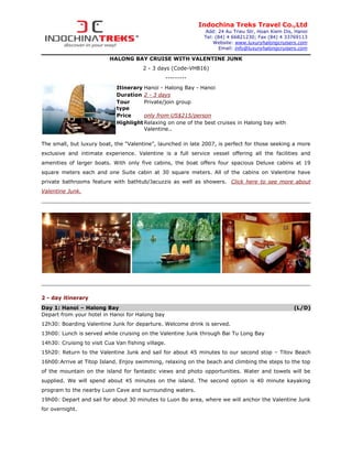 Indochina Treks Travel Co.,Ltd
                                                              Add: 24 Au Trieu Str, Hoan Kiem Dis, Hanoi
                                                              Tel: (84) 4 66821230; Fax (84) 4 33769113
                                                                  Website: www.luxuryhalongcruisers.com
                                                                     Email: info@luxuryhalongcruisers.com

                          HALONG BAY CRUISE WITH VALENTINE JUNK
                                        2 - 3 days (Code-VHB16)
                                                 ---------
                             Itinerary Hanoi - Halong Bay - Hanoi
                             Duration 2 - 3 days
                             Tour      Private/join group
                             type
                             Price     only from US$215/person
                             Highlight Relaxing on one of the best cruises in Halong bay with
                                       Valentine..

The small, but luxury boat, the “Valentine”, launched in late 2007, is perfect for those seeking a more
exclusive and intimate experience. Valentine is a full service vessel offering all the facilities and
amenities of larger boats. With only five cabins, the boat offers four spacious Deluxe cabins at 19
square meters each and one Suite cabin at 30 square meters. All of the cabins on Valentine have
private bathrooms feature with bathtub/Jacuzzis as well as showers. Click here to see more about
Valentine Junk.




2 - day itinerary
Day 1: Hanoi – Halong Bay                                                                          (L/D)
Depart from your hotel in Hanoi for Halong bay
12h30: Boarding Valentine Junk for departure. Welcome drink is served.
13h00: Lunch is served while cruising on the Valentine Junk through Bai Tu Long Bay
14h30: Cruising to visit Cua Van fishing village.
15h20: Return to the Valentine Junk and sail for about 45 minutes to our second stop – Titov Beach
16h00:Arrive at Titop Island. Enjoy swimming, relaxing on the beach and climbing the steps to the top
of the mountain on the island for fantastic views and photo opportunities. Water and towels will be
supplied. We will spend about 45 minutes on the island. The second option is 40 minute kayaking
program to the nearby Luon Cave and surrounding waters.
19h00: Depart and sail for about 30 minutes to Luon Bo area, where we will anchor the Valentine Junk
for overnight.
 