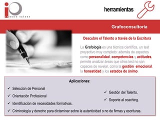 herramientas
Grafoconsultoría
Descubre el Talento a través de la Escritura
La Grafología es una técnica científica, un test
proyectivo muy completo: además de aspectos
como personalidad, competencias y actitudes,
permite analizar áreas que otros test no son
capaces de revelar, como la gestión emocional,
la honestidad y los estados de ánimo.
Aplicaciones:
 Selección de Personal
 Orientación Profesional
 Identificación de necesidades formativas.
 Criminología y derecho para dictaminar sobre la autenticidad o no de firmas y escrituras.
 Gestión del Talento.
 Soporte al coaching.
 